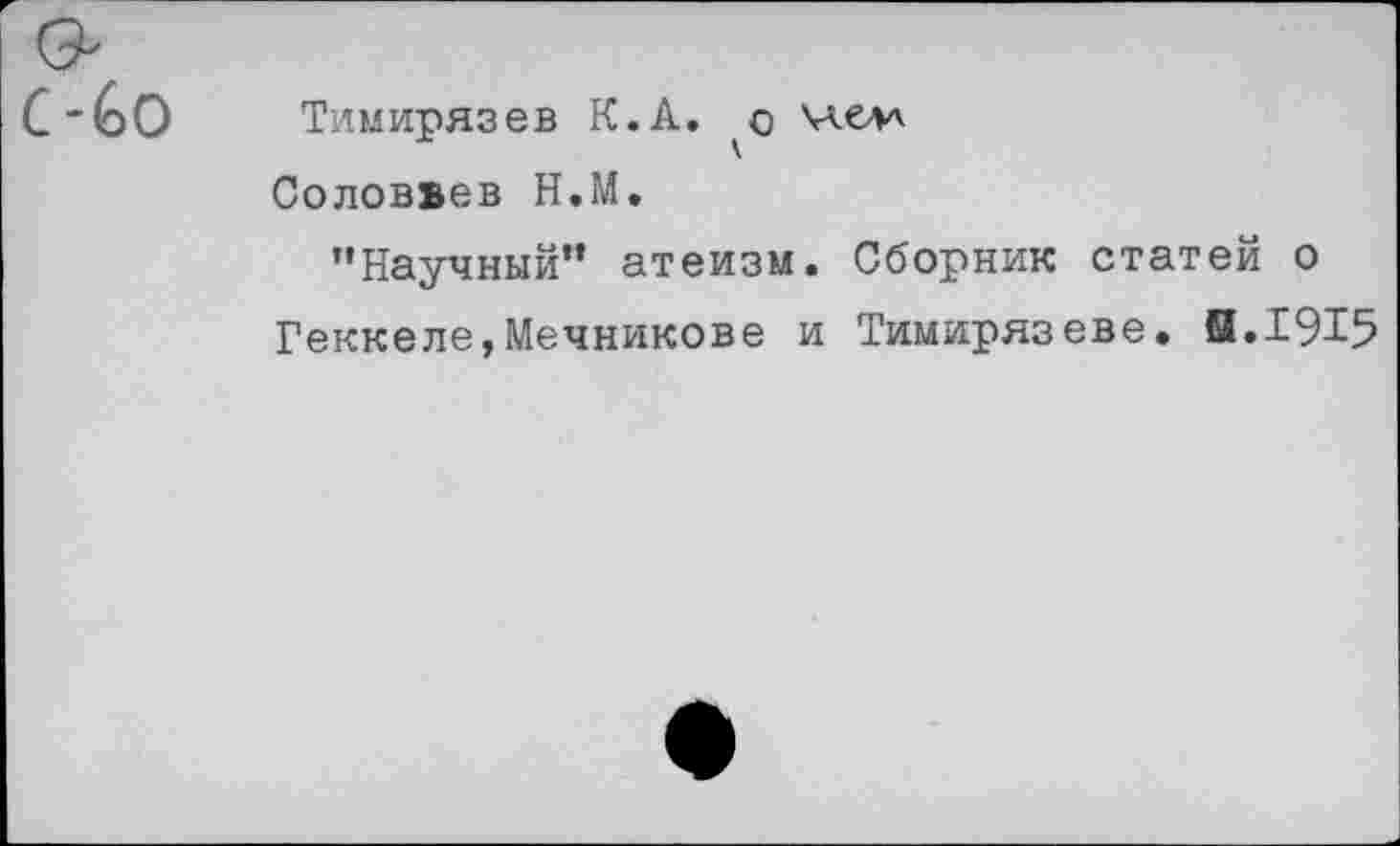 ﻿6о Тимирязев К.А. члелл
Соловьев Н.М.
’’Научный” атеизм. Сборник статей о Геккеле,Мечникове и Тимирязеве. И.1915